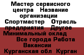 Мастер сервисного центра › Название организации ­ Спортмастер › Отрасль предприятия ­ Другое › Минимальный оклад ­ 26 000 - Все города Работа » Вакансии   . Курганская обл.,Курган г.